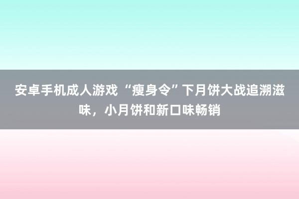 安卓手机成人游戏 “瘦身令”下月饼大战追溯滋味，小月饼和新口味畅销