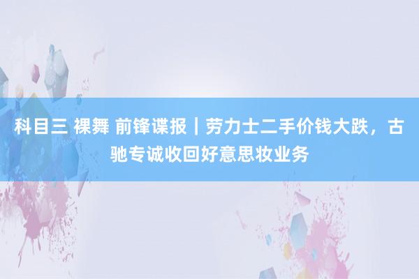 科目三 裸舞 前锋谍报｜劳力士二手价钱大跌，古驰专诚收回好意思妆业务