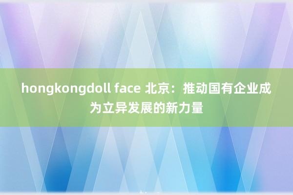 hongkongdoll face 北京：推动国有企业成为立异发展的新力量