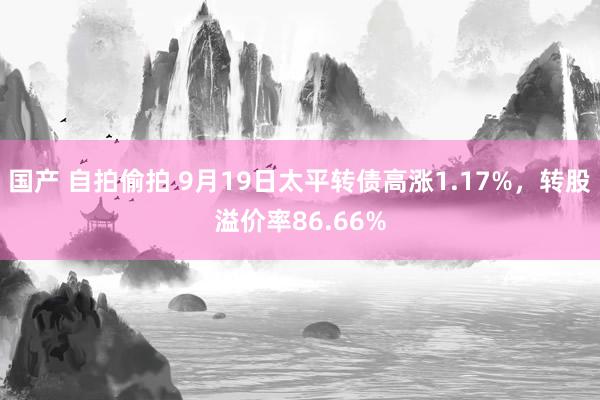 国产 自拍偷拍 9月19日太平转债高涨1.17%，转股溢价率86.66%