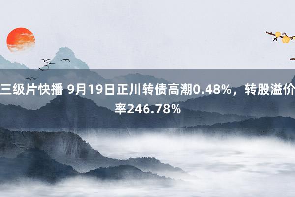 三级片快播 9月19日正川转债高潮0.48%，转股溢价率246.78%