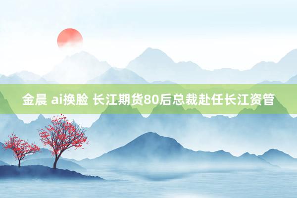 金晨 ai换脸 长江期货80后总裁赴任长江资管