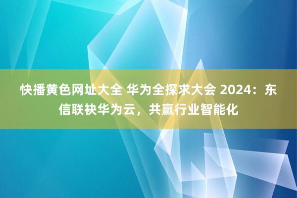 快播黄色网址大全 华为全探求大会 2024：东信联袂华为云，共赢行业智能化