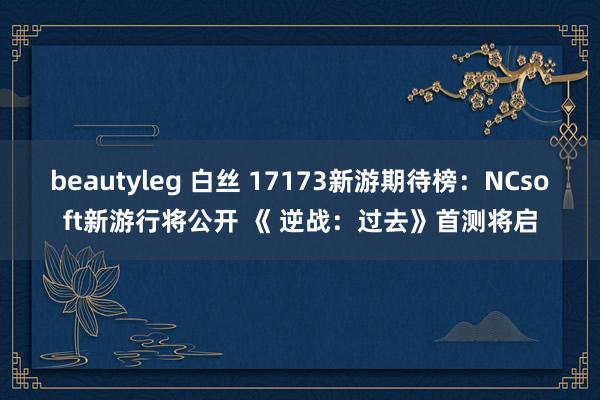 beautyleg 白丝 17173新游期待榜：NCsoft新游行将公开 《 逆战：过去》首测将启