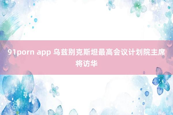 91porn app 乌兹别克斯坦最高会议计划院主席将访华