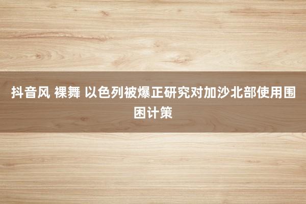 抖音风 裸舞 以色列被爆正研究对加沙北部使用围困计策