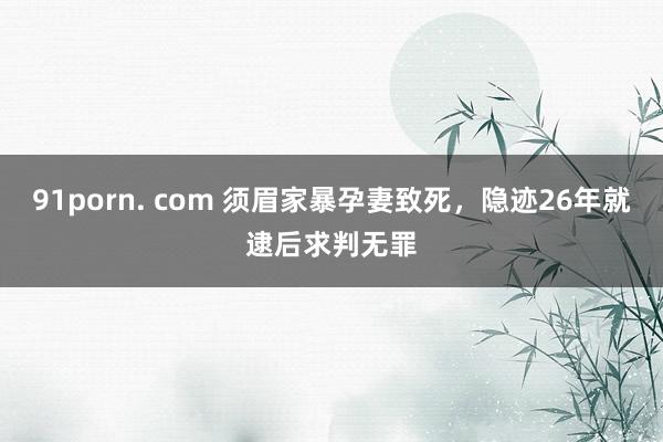 91porn. com 须眉家暴孕妻致死，隐迹26年就逮后求判无罪