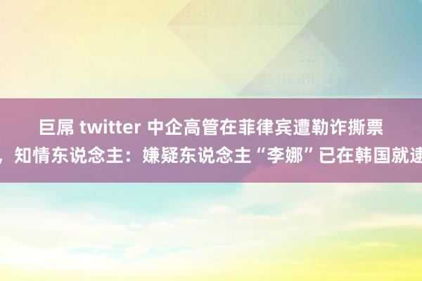 巨屌 twitter 中企高管在菲律宾遭勒诈撕票，知情东说念主：嫌疑东说念主“李娜”已在韩国就逮