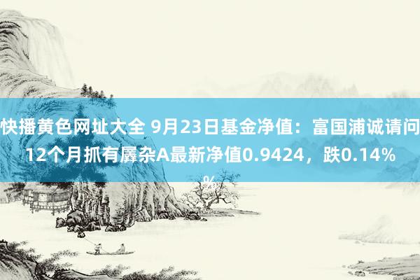 快播黄色网址大全 9月23日基金净值：富国浦诚请问12个月抓有羼杂A最新净值0.9424，跌0.14%