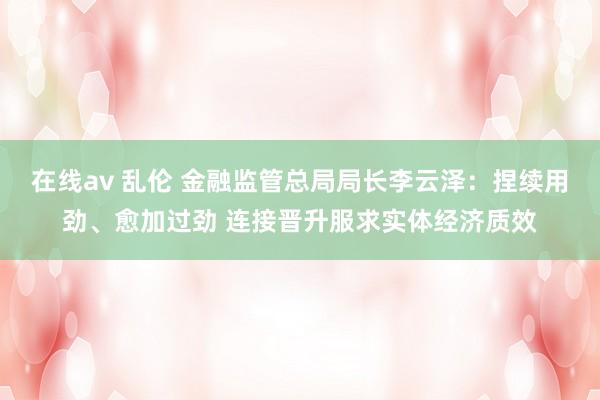 在线av 乱伦 金融监管总局局长李云泽：捏续用劲、愈加过劲 连接晋升服求实体经济质效