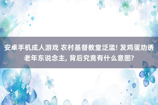 安卓手机成人游戏 农村基督教堂泛滥! 发鸡蛋劝诱老年东说念主, 背后究竟有什么意图?