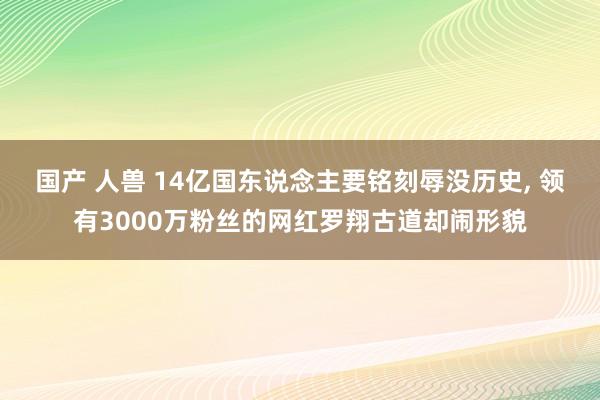 国产 人兽 14亿国东说念主要铭刻辱没历史， 领有3000万粉丝的网红罗翔古道却闹形貌