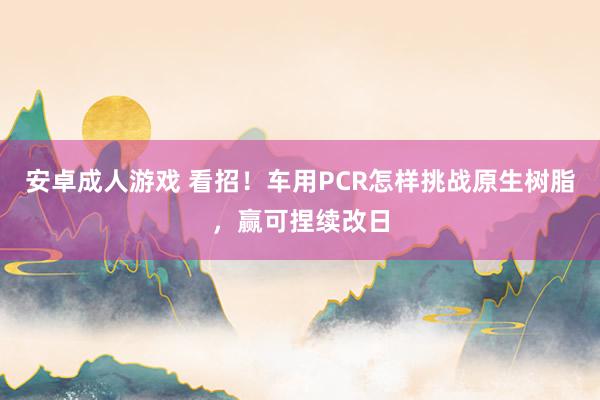 安卓成人游戏 看招！车用PCR怎样挑战原生树脂，赢可捏续改日