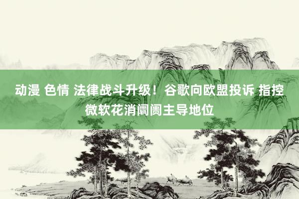 动漫 色情 法律战斗升级！谷歌向欧盟投诉 指控微软花消阛阓主导地位