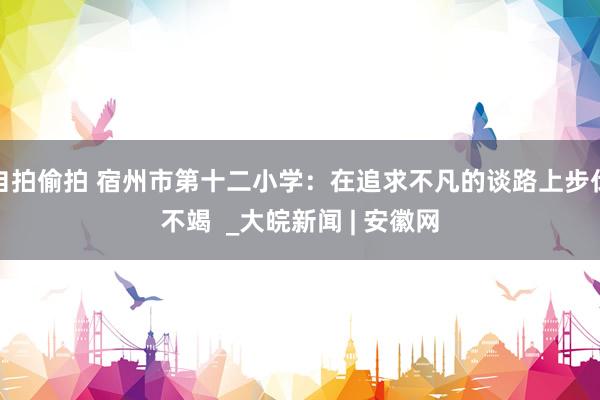 自拍偷拍 宿州市第十二小学：在追求不凡的谈路上步伐不竭  _大皖新闻 | 安徽网