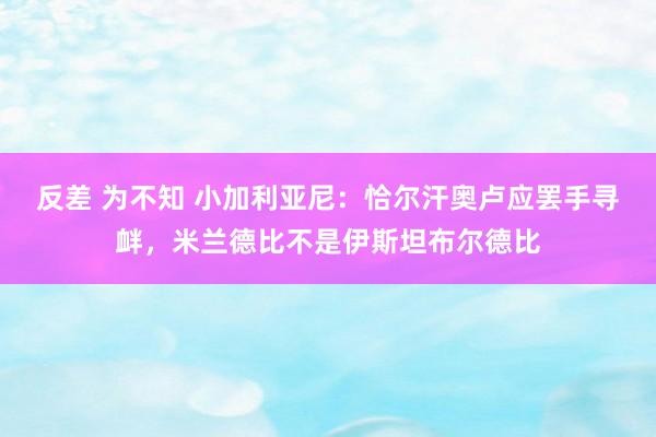 反差 为不知 小加利亚尼：恰尔汗奥卢应罢手寻衅，米兰德比不是伊斯坦布尔德比