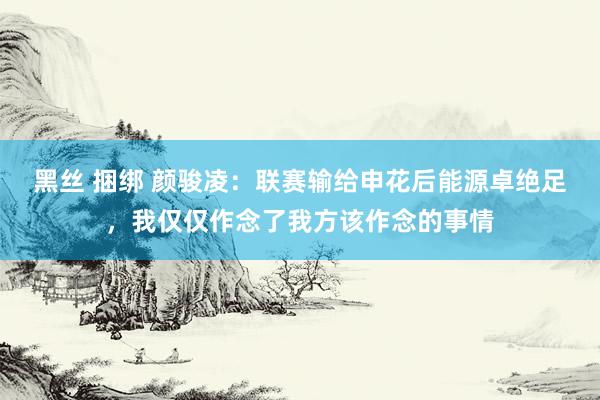 黑丝 捆绑 颜骏凌：联赛输给申花后能源卓绝足，我仅仅作念了我方该作念的事情