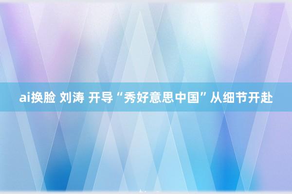 ai换脸 刘涛 开导“秀好意思中国”从细节开赴