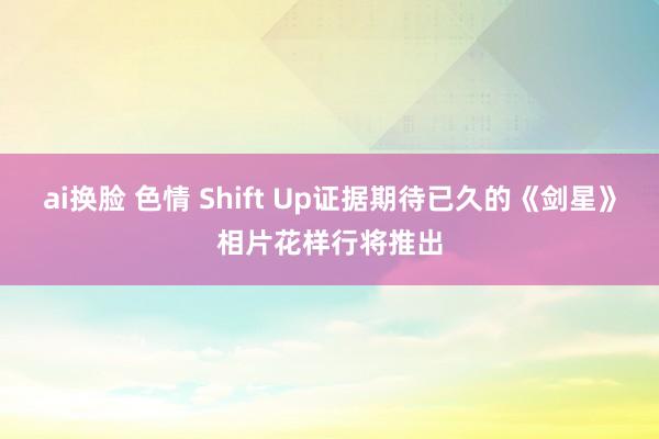 ai换脸 色情 Shift Up证据期待已久的《剑星》相片花样行将推出