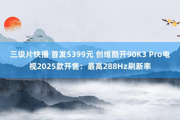 三级片快播 首发5399元 创维酷开90K3 Pro电视2025款开售：最高288Hz刷新率