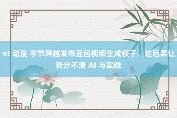 nt 动漫 字节跨越发布豆包视频生成模子，这后果让我分不清 AI 与实践