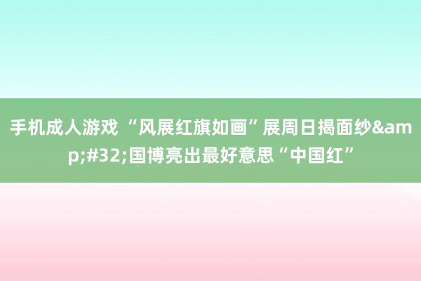 手机成人游戏 “风展红旗如画”展周日揭面纱&#32;国博亮出最好意思“中国红”