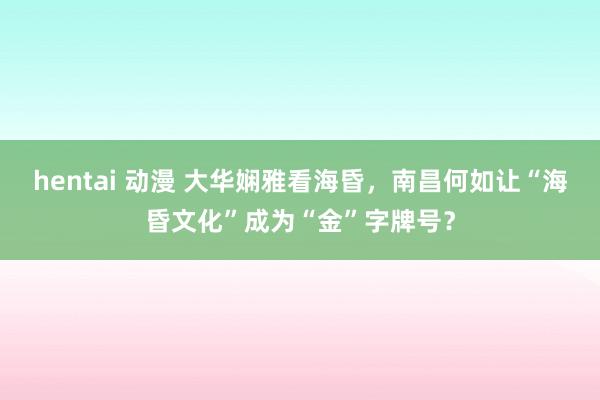 hentai 动漫 大华娴雅看海昏，南昌何如让“海昏文化”成为“金”字牌号？