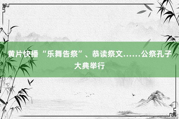 黄片快播 “乐舞告祭”、恭读祭文……公祭孔子大典举行