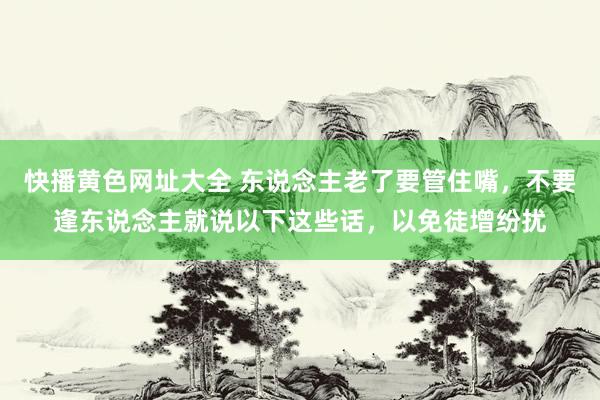 快播黄色网址大全 东说念主老了要管住嘴，不要逢东说念主就说以下这些话，以免徒增纷扰