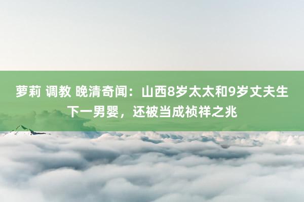 萝莉 调教 晚清奇闻：山西8岁太太和9岁丈夫生下一男婴，还被当成祯祥之兆