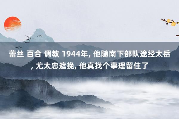 蕾丝 百合 调教 1944年, 他随南下部队途经太岳, 尤太忠遮挽, 他真找个事理留住了