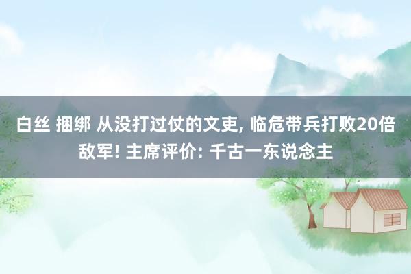 白丝 捆绑 从没打过仗的文吏， 临危带兵打败20倍敌军! 主席评价: 千古一东说念主