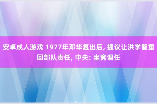 安卓成人游戏 1977年邓华复出后， 提议让洪学智重回部队责任， 中央: 坐窝调任