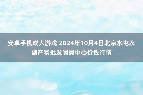 安卓手机成人游戏 2024年10月4日北京水屯农副产物批发阛阓中心价钱行情