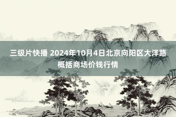 三级片快播 2024年10月4日北京向阳区大洋路概括商场价钱行情