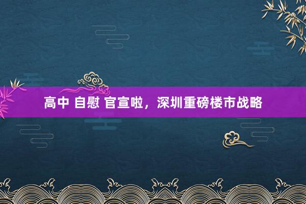 高中 自慰 官宣啦，深圳重磅楼市战略