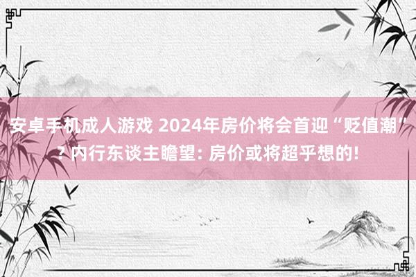 安卓手机成人游戏 2024年房价将会首迎“贬值潮”? 内行东谈主瞻望: 房价或将超乎想的!