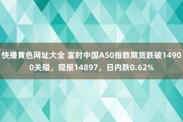 快播黄色网址大全 富时中国A50指数期货跌破14900关隘，现报14897，日内跌0.62%