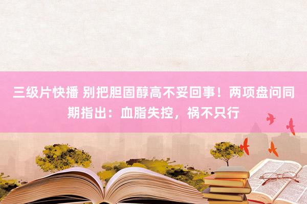 三级片快播 别把胆固醇高不妥回事！两项盘问同期指出：血脂失控，祸不只行