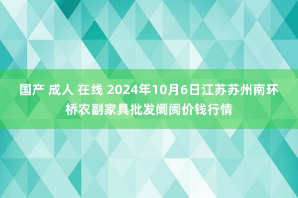 国产 成人 在线 2024年10月6日江苏苏州南环桥农副家具批发阛阓价钱行情