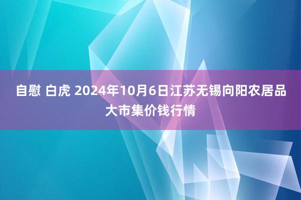 自慰 白虎 2024年10月6日江苏无锡向阳农居品大市集价钱行情