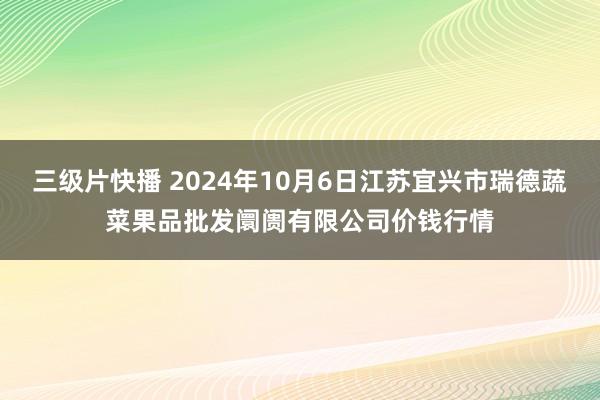 三级片快播 2024年10月6日江苏宜兴市瑞德蔬菜果品批发阛阓有限公司价钱行情