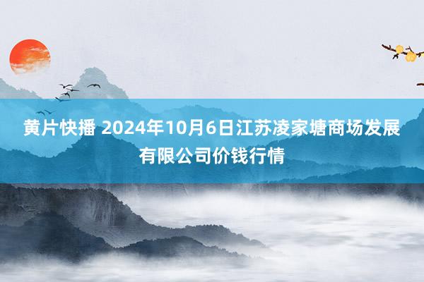 黄片快播 2024年10月6日江苏凌家塘商场发展有限公司价钱行情