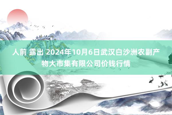 人前 露出 2024年10月6日武汉白沙洲农副产物大市集有限公司价钱行情