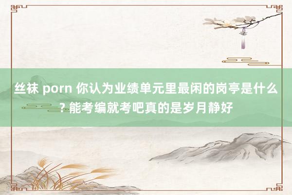 丝袜 porn 你认为业绩单元里最闲的岗亭是什么? 能考编就考吧真的是岁月静好