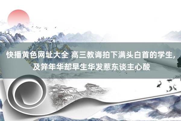 快播黄色网址大全 高三教诲拍下满头白首的学生， 及笄年华却早生华发惹东谈主心酸