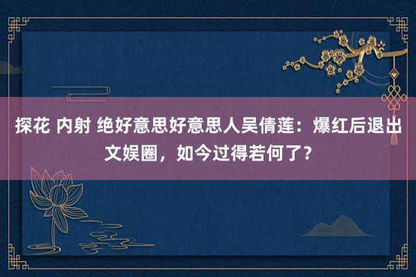 探花 内射 绝好意思好意思人吴倩莲：爆红后退出文娱圈，如今过得若何了？