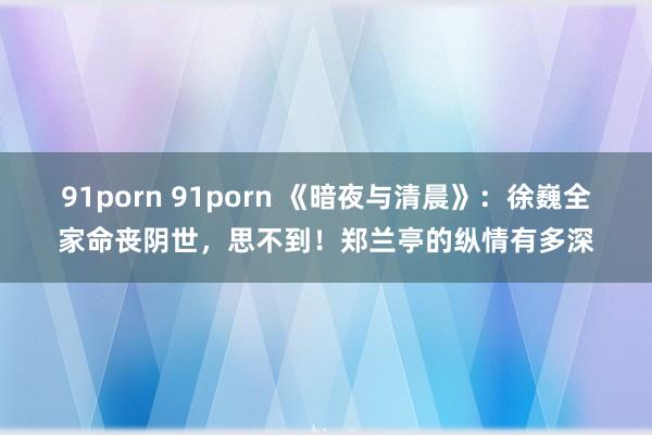 91porn 91porn 《暗夜与清晨》：徐巍全家命丧阴世，思不到！郑兰亭的纵情有多深