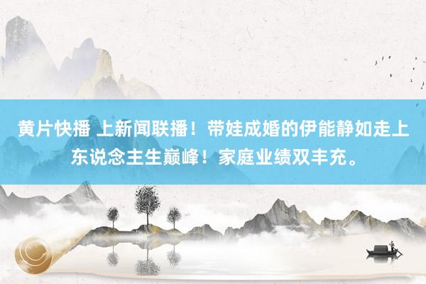 黄片快播 上新闻联播！带娃成婚的伊能静如走上东说念主生巅峰！家庭业绩双丰充。