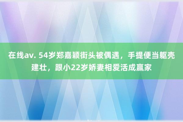 在线av. 54岁郑嘉颖街头被偶遇，手提便当躯壳建壮，跟小22岁娇妻相爱活成赢家